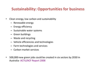Sustainability: Opportunities for business

• Clean energy, low carbon and sustainability
   – Renewable energy
   – Energy efficiency
   – Sustainable water systems
   – Green buildings
   – Waste and recycling
   – Vehicle efficiencies and technologies
   – Farm technologies and services
   – Carbon market services

• 500,000 new green jobs could be created in six sectors by 2030 in
  Australia- ACTU/ACF Report 2008
 