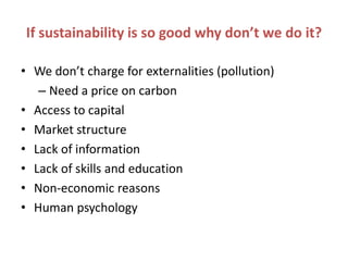 If sustainability is so good why don’t we do it?

• We don’t charge for externalities (pollution)
   – Need a price on carbon
• Access to capital
• Market structure
• Lack of information
• Lack of skills and education
• Non-economic reasons
• Human psychology
 