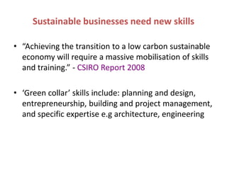 Sustainable businesses need new skills

• “Achieving the transition to a low carbon sustainable
  economy will require a massive mobilisation of skills
  and training.” - CSIRO Report 2008

• ‘Green collar’ skills include: planning and design,
  entrepreneurship, building and project management,
  and specific expertise e.g architecture, engineering
 