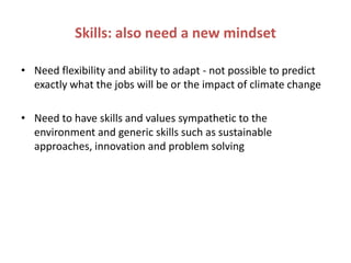 Skills: also need a new mindset

• Need flexibility and ability to adapt - not possible to predict
  exactly what the jobs will be or the impact of climate change

• Need to have skills and values sympathetic to the
  environment and generic skills such as sustainable
  approaches, innovation and problem solving
 