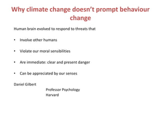 Why climate change doesn’t prompt behaviour
                  change
Human brain evolved to respond to threats that

•   Involve other humans

•   Violate our moral sensibilities

•   Are immediate: clear and present danger

•   Can be appreciated by our senses

Daniel Gilbert
                   Professor Psychology
                   Harvard
 