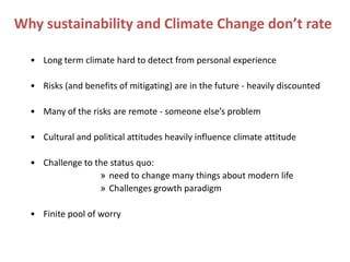 Why sustainability and Climate Change don’t rate

  • Long term climate hard to detect from personal experience

  • Risks (and benefits of mitigating) are in the future - heavily discounted

  • Many of the risks are remote - someone else’s problem

  • Cultural and political attitudes heavily influence climate attitude

  • Challenge to the status quo:
                  » need to change many things about modern life
                  » Challenges growth paradigm

  • Finite pool of worry
 