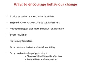 Ways to encourage behaviour change

• A price on carbon and economic incentives

• Targeted polices to overcome structural barriers

• New technologies that make behaviour change easy

• Smart regulation

• Providing information

• Better communication and social marketing

• Better understanding of psychology
                » Show collateral benefits of action
                » Competition and comparison
 