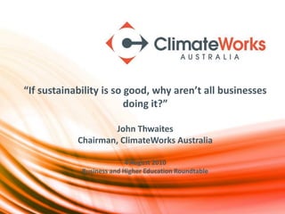 “If sustainability is so good, why aren’t all businesses
                         doing it?”

                     John Thwaites
            Chairman, ClimateWorks Australia

                           4 August 2010
             Business and Higher Education Roundtable
 