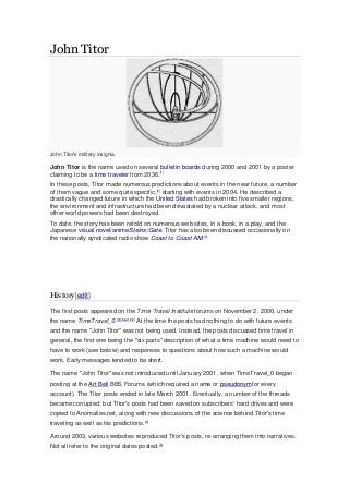 John Titor
John Titor's military insignia
John Titor is the name used on several bulletin boards during 2000 and 2001 by a poster
claiming to be a time traveler from 2036.[1]
In these posts, Titor made numerous predictions about events in the near future, a number
of them vague and some quite specific,[2]
starting with events in 2004. He described a
drastically changed future in which the United States had broken into five smaller regions,
the environment and infrastructure had been devastated by a nuclear attack, and most
other world powers had been destroyed.
To date, the story has been retold on numerous web sites, in a book, in a play, and the
Japanese visual novel/animeSteins;Gate. Titor has also been discussed occasionally on
the nationally syndicated radio show Coast to Coast AM.[3]
History[edit]
The first posts appeared on the Time Travel Institute forums on November 2, 2000, under
the name TimeTravel_0.[4][dead link]
At the time the posts had nothing to do with future events
and the name "John Titor" was not being used. Instead, the posts discussed time travel in
general, the first one being the "six parts" description of what a time machine would need to
have to work (see below) and responses to questions about how such a machine would
work. Early messages tended to be short.
The name "John Titor" was not introduced until January 2001, when TimeTravel_0 began
posting at the Art Bell BBS Forums (which required a name or pseudonymfor every
account). The Titor posts ended in late March 2001. Eventually, a number of the threads
became corrupted; but Titor's posts had been saved on subscribers' hard drives and were
copied to Anomalies.net, along with new discussions of the science behind Titor's time
traveling as well as his predictions.[5]
Around 2003, various websites reproduced Titor's posts, re-arranging them into narratives.
Not all refer to the original dates posted.[6]
 