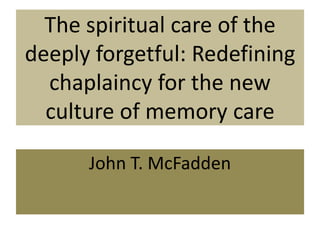 The spiritual care of the
deeply forgetful: Redefining
chaplaincy for the new
culture of memory care
John T. McFadden
 