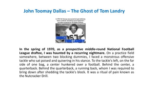 John Toomay Dallas – The Ghost of Tom Landry
In the spring of 1970, as a prospective middle-round National Football
League draftee, I was haunted by a recurring nightmare. On a practice field
somewhere, between two blocking dummies, I faced a monstrous offensive
tackle who sat poised and quivering in his stance. To the tackle's left, on the far
side of one bag, a center hunkered over a football. Behind the center, a
quarterback. Behind the quarterback, a running back, whom I was required to
bring down after shedding the tackle's block. It was a ritual of pain known as
the Nutcracker Drill.
 