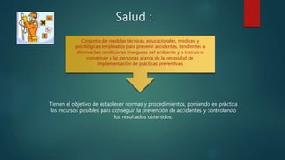 Salud :
Tienen el objetivo de establecer normas y procedimientos, poniendo en práctica
los recursos posibles para conseguir la prevención de accidentes y controlando
los resultados obtenidos.
Conjunto de medidas técnicas, educacionales, médicas y
psicológicas empleados para prevenir accidentes, tendientes a
eliminar las condiciones inseguras del ambiente y a instruir o
convencer a las personas acerca de la necesidad de
implementación de prácticas preventivas
 