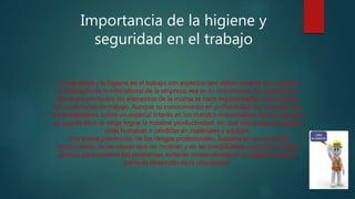 Importancia de la higiene y
seguridad en el trabajo
La seguridad y la higiene en el trabajo son aspectos que deben tenerse en cuenta en
el desarrollo de la vida laboral de la empresa, esa es su importancia. Su regulación y
aplicación por todos los elementos de la misma se hace imprescindible para mejorar
las condiciones de trabajo. Aunque su conocimiento en profundidad sea necesario par
los trabajadores, cobra un especial interés en los mandos responsables de las empresas
ya que de ellos se exige lograr la máxima productividad sin que ello ponga en peligro
vidas humanas o pérdidas en materiales y equipos.
Una buena prevención de los riesgos profesionales, basados en un profundo
conocimiento de las causas que los motivan y en las posibilidades que hay a nuestro
alcance para prevenir los problemas, evitarán consecuencias muy negativas para el
perfecto desarrollo de la vida laboral.
 