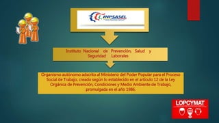 Instituto Nacional de Prevención, Salud y
Seguridad Laborales
Organismo autónomo adscrito al Ministerio del Poder Popular para el Proceso
Social de Trabajo, creado según lo establecido en el artículo 12 de la Ley
Orgánica de Prevención, Condiciones y Medio Ambiente de Trabajo,
promulgada en el año 1986.
 
