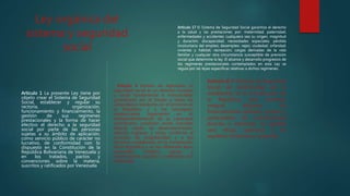 Ley orgánica del
sistema y seguridad
social
Articulo 1 La presente Ley tiene por
objeto crear el Sistema de Seguridad
Social, establecer y regular su
rectoría, organización,
funcionamiento y financiamiento, la
gestión de sus regímenes
prestacionales y la forma de hacer
efectivo el derecho a la seguridad
social por parte de las personas
sujetas a su ámbito de aplicación,
como servicio público de carácter no
lucrativo, de conformidad con lo
dispuesto en la Constitución de la
República Bolivariana de Venezuela y
en los tratados, pactos y
convenciones sobre la materia,
suscritos y ratificados por Venezuela
Articulo 4 Ámbito de Aplicación La
seguridad social es un derecho humano
y social fundamental e irrenunciable,
garantizado por el Estado a todos los
venezolanos residentes en el territorio de
la República, y a los extranjeros
residenciados legalmente en él,
independientemente de su capacidad
contributiva, condición social, actividad
laboral, medio de desenvolvimiento,
salarios, ingresos y renta, conforme al
principio de progresividad y a los
términos establecidos en la Constitución
de la República y en las diferentes leyes
nacionales, tratados, pactos y
convenciones suscritos y ratificados por
Venezuela.
Articulo 17 El Sistema de Seguridad Social garantiza el derecho
a la salud y las prestaciones por: maternidad; paternidad;
enfermedades y accidentes cualquiera sea su origen, magnitud
y duración; discapacidad; necesidades especiales; pérdida
involuntaria del empleo; desempleo; vejez; viudedad; orfandad;
vivienda y hábitat; recreación; cargas derivadas de la vida
familiar y cualquier otra circunstancia susceptible de previsión
social que determine la ley. El alcance y desarrollo progresivo de
los regímenes prestacionales contemplados en esta Ley se
regula por las leyes específicas relativas a dichos regímenes.
Articulo 8 El Sistema de Seguridad
Social, de conformidad con lo
establecido en la Constitución de
la República, será universal,
integral, eficiente, de
financiamiento solidario, unitario y
participativo, de contribuciones
directas e indirectas. Su gestión
será eficaz, oportuna y en
equilibrio financiero y actuarial.
 