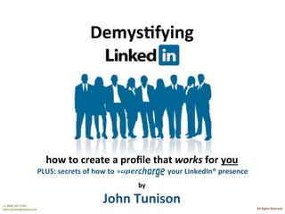 +1	(832)	247-7225	
john.tunison@yahoo.com	
John	Tunison	–	Finance	ExecuBve	
All	Rights	Reserved	
1	
John	Tunison		
Finance	ExecuBve	
LinkedIn®	Op,miza,on	Advice	
DemysBfying	
how	to	create	a	proﬁle	that	works	for	you	
PLUS:	secrets	of	how	to	supercharge						your	LinkedIn®	presence			
by	
John	Tunison	+1	(832)	247-7225		
john.tunison@yahoo.com	 All	Rights	Reserved	
 