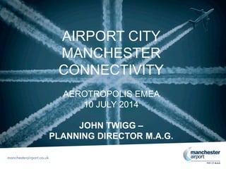 AIRPORT CITY
MANCHESTER
CONNECTIVITY
AEROTROPOLIS EMEA
10 JULY 2014
JOHN TWIGG –
PLANNING DIRECTOR M.A.G.
 