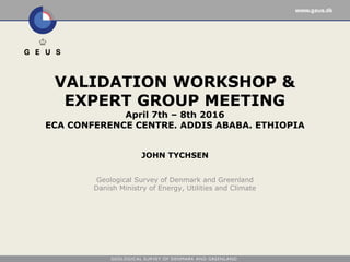 Geological Survey of Denmark and Greenland
Danish Ministry of Energy, Utilities and Climate
VALIDATION WORKSHOP &
EXPERT GROUP MEETING
April 7th – 8th 2016
ECA CONFERENCE CENTRE. ADDIS ABABA. ETHIOPIA
JOHN TYCHSEN
 