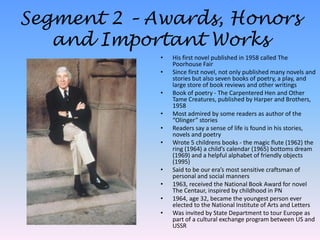 Segment 2 – Awards, Honors and Important WorksHis first novel published in 1958 called The Poorhouse FairSince first novel, not only published many novels and stories but also seven books of poetry, a play, and large store of book reviews and other writingsBook of poetry - The Carpentered Hen and Other Tame Creatures, published by Harper and Brothers, 1958Most admired by some readers as author of the “Olinger” storiesReaders say a sense of life is found in his stories, novels and poetryWrote 5 childrens books - the magic flute (1962) the ring (1964) a child’s calendar (1965) bottoms dream (1969) and a helpful alphabet of friendly objects (1995)Said to be our era’s most sensitive craftsman of personal and social manners1963, received the National Book Award for novel The Centaur, inspired by childhood in PN1964, age 32, became the youngest person ever elected to the National Institute of Arts and LettersWas invited by State Department to tour Europe as part of a cultural exchange program between US and USSR
