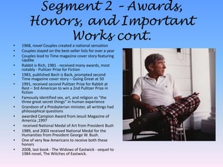 Segment 2 – Awards, Honors, and Important Works cont.1968, novel Couples created a national sensationCouples stayed on the best-seller lists for over a yearCouples lead to Time magazine cover story featuring UpdikeRabbit is Rich, 1981 - received many awards, most notably - Pulitzer Prize for Fiction1983, published Bechis Back, prompted second Time magazine cover story – Going Great at 501991, received second Pulitzer Prize for Rabbit at Rest – 3rd American to win a 2nd Pulitzer Prize in fictionFamously identified sex, art, and religion as "the three great secret things" in human experienceGrandson of a Presbyterian minister, all writings had philosophical questionsawarded Campion Award from Jesuit Magazine of America ,1997 received National Medal of Art from President Bush1989, and 2003 received National Medal for the Humanities from President George W. Bush. One of very few Americans to receive both these honors2008, last book - The Widows of Eastwick- sequel to 1984 novel, The Witches of Eastwick.