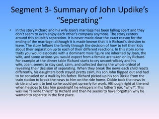 Segment 3- Summary of John Updike’s “Seperating”In this story Richard and his wife Joan’s marriage has been falling apart and they don’t seem to even enjoy each other’s company anymore. The story centers around this couple’s separation. It is never made clear the exact reason for the ending of the marriage; although it is made known that it is Richard’s decision to leave. The story follows the family through the decision of how to tell their kids about their separation up to each of their different reactions. In this story some traits you would associate with a dominant male figure are inherited by Joan, the wife, and some actions you would expect from a female are taken on by Richard. For example at the dinner table Richard starts to cry uncontrollably and his wife, Joan, seems to stay cool, calm, and collected during the whole ordeal of revealing their decision of separating. When they break the news each child reacts differently, his daughters both stayed pretty calm, his son John flipped out and had to be consoled on a walk by his father. Richard picked up his son Dickie from the train station to break the news to him on the ride home. Dickie took the news in stride and went to bed so he could get up early for work. Although right at the end when he goes to kiss him goodnight he whispers in his father’s ear, “why?”. This was like “a knife thrust” to Richard and then he seems to have forgotten why he wanted to separate in the first place. 