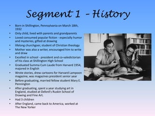 Segment 1 – HistoryBorn in Shillington, Pennsylvania on March 18th, 1932Only child, lived with parents and grandparentsLoved consumed popular fiction - especially humor and mysteries, gifted at drawinglifelong churchgoer, student of Christian theologyMother was also a writer, encouraged him to write and drawExcelled in school - president and co-valedictorian of his class at Shillington High SchoolGraduated Summa Cum Laude from Harvard 1954, majored in EnglishWrote stories, drew cartoons for Harvard Lampoon magazine, was magazines president senior yearBefore graduating, married fellow student Mary E. PenningtonAfter graduating, spent a year studying art in England, studied at Oxford's Ruskin School of Drawing and Fine Art.Had 3 childrenAfter England, came back to America, worked at The New Yorker