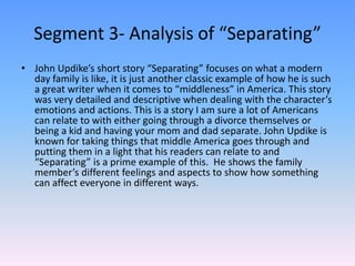 Segment 3- Analysis of “Separating”John Updike’s short story “Separating” focuses on what a modern day family is like, it is just another classic example of how he is such a great writer when it comes to “middleness” in America. This story was very detailed and descriptive when dealing with the character’s emotions and actions. This is a story I am sure a lot of Americans can relate to with either going through a divorce themselves or being a kid and having your mom and dad separate. John Updike is known for taking things that middle America goes through and putting them in a light that his readers can relate to and “Separating” is a prime example of this.  He shows the family member’s different feelings and aspects to show how something can affect everyone in different ways. 