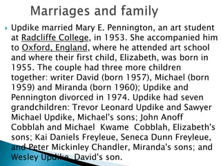

Updike married Mary E. Pennington, an art student
at Radcliffe College, in 1953. She accompanied him
to Oxford, England, where he attended art school
and where their first child, Elizabeth, was born in
1955. The couple had three more children
together: writer David (born 1957), Michael (born
1959) and Miranda (born 1960); Updike and
Pennington divorced in 1974. Updike had seven
grandchildren: Trevor Leonard Updike and Sawyer
Michael Updike, Michael's sons; John Anoff
Cobblah and Michael Kwame Cobblah, Elizabeth's
sons; Kai Daniels Freyleue, Seneca Dunn Freyleue,
and Peter Mickinley Chandler, Miranda's sons; and
Wesley Updike, David's son.

 