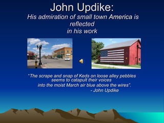 John Updike:  His admiration of small town  America  is reflected in his work “ The scrape and snap of Keds on loose alley pebbles seems to catapult their voices  into the moist March air blue above the wires”.  - John Updike 