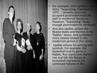 • For example; John Updike's short
story, "Separating, Published in
1975 , , (seventy years are
accepted postmodernisim) fit
well in modernist literature;
However, "Separating" bears
enough postmodernist attributes
• And also Updike utilizes the
Realist styles and themes in the
'Rabbit ' series. And symbolism
more closely related to the
modernist period,in this series.
• Updike infuses his writing with
symbols. For example, the
basketball and its game in
Rabbit, Run represents Harry's
rise and fall. His failure at
basketball represents his
continued failures in life.
 