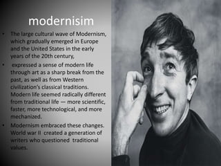 modernisim
• The large cultural wave of Modernism,
which gradually emerged in Europe
and the United States in the early
years of the 20th century,
• expressed a sense of modern life
through art as a sharp break from the
past, as well as from Western
civilization’s classical traditions.
Modern life seemed radically different
from traditional life — more scientific,
faster, more technological, and more
mechanized.
• Modernism embraced these changes.
World war II created a generation of
writers who questioned traditional
values.
 