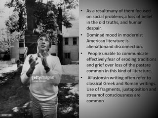 • As a resultmany of them focused
on social problems,a loss of belief
in the old truths, and human
despair.
• Dominad mood in modernist
American literature is
alienationand disconnection.
• People unable to communicate
effectively.fear of eroding traditions
and grief over loss of the pastare
common in this kind of literature.
• Allusionsin writing often refer to
classical Greek and Roman writings.
Use of fragments, juxtaposition and
streamof consciousness are
common
 
