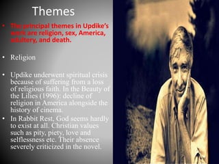 Themes
• The principal themes in Updike’s
work are religion, sex, America,
adultery, and death.
• Religion
• Updike underwent spiritual crisis
because of suffering from a loss
of religious faith. In the Beauty of
the Lilies (1996): decline of
religion in America alongside the
history of cinema.
• In Rabbit Rest, God seems hardly
to exist at all. Christian values
such as pity, piety, love and
selflessness etc. Their absence
severely criticized in the novel.
 