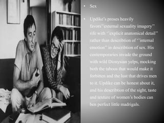 • Sex
• Updike’s proses heavily
favors’’external sexuality imagery’’
rife with ‘’explicit anatomical detail’’
rather than describtion of ‘’internal
emotion’’ in describtion of sex. His
contemporaries invade the ground
with wild Dionysian yelps, mocking
both the taboos that would make it
forbitten and the lust that drives men
to it. Updike can be honest about it,
and his describtion of the sight, taste
and texture of women’s bodies can
ben perfect little madrigals.
 