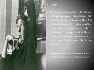 • Death
• As he had some problem with religion
whe you was young, his characters also
live same events inhis works. Their fear
of death threatens to make everything
they do feel meaningless, and it also
sends them running after God. About
his own fear of death, we can see a
short quote from his poem ‘’Perfection
Wasted’’
‘’And another regrettable thing abouth death
is the ceasing of your own brand of magic…’’
 