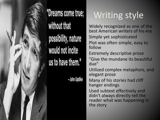Writing style
• Widely recognized as one of the
best American writers of his era
• Simple yet sophisticated
• Plot was often simple, easy to
follow
• Extremely descriptive prose
• "Give the mundane its beautiful
due"
• Utilized complex metaphors, and
elegant prose
• Many of his stories had cliff
hanger endings
• Used subtext effectively and
didn't always directly tell the
reader what was happening in
the story
 