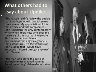 What others had to
say about Updike
•
"The reason I didn't review the book is
that it perhaps would have taken me
three weeks. My appreciation of it is
that diverse and that complicated ...
John is perhaps the only contemporary
writer who I know now who gives me
the sense of the fact that life is—the
life that we perform is in an
environment that enjoys a grandeur
that escapes us... It's the vastness of
John's scope that I would have
described if I could through a review" -
John Cheever
• "The man who broke the curse of
incompleteness that had haunted
American writing" -Adam Gopnik New
Yorker
 