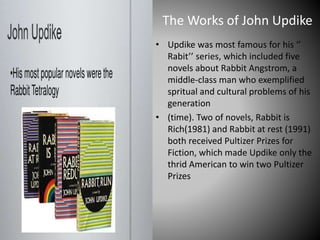 The Works of John Updike
• Updike was most famous for his ‘’
Rabit’’ series, which included five
novels about Rabbit Angstrom, a
middle-class man who exemplified
spritual and cultural problems of his
generation
• (time). Two of novels, Rabbit is
Rich(1981) and Rabbit at rest (1991)
both received Pultizer Prizes for
Fiction, which made Updike only the
thrid American to win two Pultizer
Prizes
 