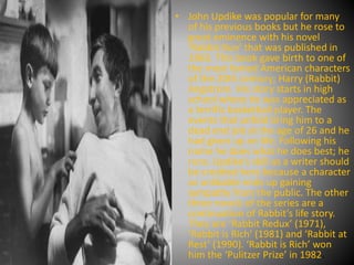• John Updike was popular for many
of his previous books but he rose to
great eminence with his novel
‘Rabbit Run’ that was published in
1960. This book gave birth to one of
the most famed American characters
of the 20th century; Harry (Rabbit)
Angstrom. His story starts in high
school where he was appreciated as
a terrific basketball player. The
events that unfold bring him to a
dead end job at the age of 26 and he
had given up on life. Following his
name he does what he does best; he
runs. Updike’s skill as a writer should
be credited here because a character
so unlikable ends up gaining
sympathy from the public. The other
three novels of the series are a
continuation of Rabbit’s life story.
They are ‘Rabbit Redux’ (1971),
‘Rabbit is Rich’ (1981) and ‘Rabbit at
Rest’ (1990). ‘Rabbit is Rich’ won
him the ‘Pulitzer Prize’ in 1982.
 