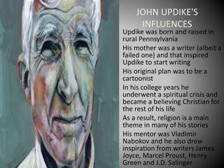 JOHN UPDIKE'S
INFLUENCES
• Updike was born and raised in
rural Pennsylvania
• His mother was a writer (albeit a
failed one) and that inspired
Updike to start writing
• His original plan was to be a
cartoonist
• In his college years he
underwent a spiritual crisis and
became a believing Christian for
the rest of his life
• As a result, religion is a main
theme in many of his stories
• His mentor was Vladimir
Nabokov and he also drew
inspiration from writers James
Joyce, Marcel Proust, Henry
Green and J.D. Salinger
 