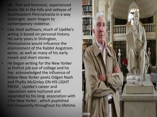 • He , first and foremost, experienced
family life in the hills and valleyse of
Southeastern Pennsylvania in a way
thatmight seem forgein to
contemporary reddetse.
• Like most authours, much of Updike’s
wrting is based on personal history.
His early years in Shilington,
Pennsylvania would influence the
environment of the Rabbit Angstrom
series, as well as many of his early
novels and short stories.
• He began writing for the New Yorker
as hisfirst job out of college and he
has acknowledged the influence of
fellow New Yorker poets Odgen Nash
and Phyllis McGinley ON HİS LİGHT
PROSE , Updike’s career and
reputation were nurtured and
expanded by his long association with
tThe New Yorker , which puplished
him frequently throughout his lifetime
 