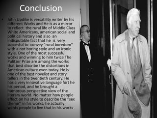 Conclusion
• John Updike is versatility writer by his
different Works and He is as a mirror
to reflect the rural life of Middle Class
White Americans, american social and
political history and also an
indisputable fact that he is very
succesful to convey "rural boredom"
with a not boring style and an ironic
style. One of the most successful
works and winning to him twice The
Pulitzer Prize are among the works
that best discribe the distortions in
American culture even today. He is
one of the best novelist and story
tellers in the twentieth century. He
has a very innovative language fort he
his period, and he brought a
humorous perspective view of the
literary world. No matter how people
effect on his style to describe the ‘’sex
theme’’ in his works, he actually
wants people to live that in his works.
 