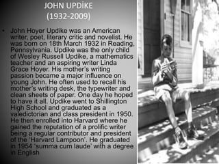 JOHN UPDİKE
(1932-2009)
• John Hoyer Updike was an American
writer, poet, literary critic and novelist. He
was born on 18th March 1932 in Reading,
Pennsylvania. Updike was the only child
of Wesley Russell Updike, a mathematics
teacher and an aspiring writer Linda
Grace Hoyer. His mother’s writing
passion became a major influence on
young John. He often used to recall his
mother’s writing desk, the typewriter and
clean sheets of paper. One day he hoped
to have it all. Updike went to Shillington
High School and graduated as a
valedictorian and class president in 1950.
He then enrolled into Harvard where he
gained the reputation of a prolific writer
being a regular contributor and president
of the ‘Harvard Lampoon’. He graduated
in 1954 ‘summa cum laude’ with a degree
in English
 