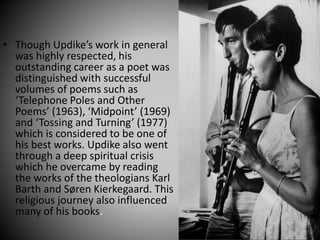 • Though Updike’s work in general
was highly respected, his
outstanding career as a poet was
distinguished with successful
volumes of poems such as
‘Telephone Poles and Other
Poems’ (1963), ‘Midpoint’ (1969)
and ‘Tossing and Turning’ (1977)
which is considered to be one of
his best works. Updike also went
through a deep spiritual crisis
which he overcame by reading
the works of the theologians Karl
Barth and Søren Kierkegaard. This
religious journey also influenced
many of his books.
 