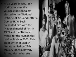 • At 32 years of age, John
Updike became the
youngest person to get
elected to the ‘National
Institute of Arts and Letters’.
George H. W Bush
presented him with the
‘National medal of Art’ in
1989 and the ‘National
Medal for the Humanities’
by G.W Bush in 2003. This
great writer of English
literature died on 27th
January 2009 in Beverly
Farms, Massachusetts
 