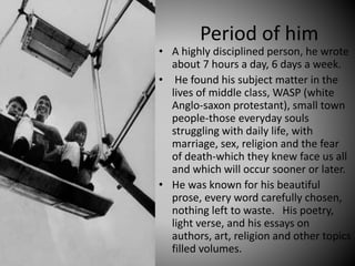 Period of him
• A highly disciplined person, he wrote
about 7 hours a day, 6 days a week.
• He found his subject matter in the
lives of middle class, WASP (white
Anglo-saxon protestant), small town
people-those everyday souls
struggling with daily life, with
marriage, sex, religion and the fear
of death-which they knew face us all
and which will occur sooner or later.
• He was known for his beautiful
prose, every word carefully chosen,
nothing left to waste. His poetry,
light verse, and his essays on
authors, art, religion and other topics
filled volumes.
 