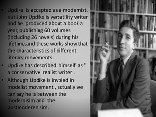 • Updike is accepted as a modernist.
but John Updike is versatility writer
and he produced about a book a
year, publishing 60 volumes
(including 26 novels) during his
lifetime,and these works show that
the characteristics of different
literary movements.
• Updike has described himself as ''
a conservative realist writer .
• Although Updike is involed in
modelist movement , actually we
can say he is between the
modernisim and the
postmoderenisim.
 