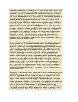 singles and two home runs, the second one off a Rip Sewell "blooper" pitch; it was like hitting
a balloon out of the park. I remember watching one of his home runs from the bleachers of
Shibe Park; it went over the first baseman's head and rose meticulously along a straight line
and was still rising when it cleared the fence. The trajectory seemed qualitatively different
from anything anyone else might hit. For me, Williams is the classic ballplayer of the game on
a hot August weekday, before a small crowd, when the only thing at stake is the tissue-thin
difference between a thing done well and a thing done ill. Baseball is a game of the long
season, of relentless and gradual averaging-out. Irrelevance—since the reference point of
most individual games is remote and statistical—always threatens its interest, which can be
maintained not by the occasional heroics that sportswriters feed upon but by players who
always care; who care, that is to say, about themselves and their art. Insofar as the clutch
hitter is not a sportswriter's myth, he is a vulgarity, like a writer who writes only for money. It
may be that, compared to managers' dreams such as Joe DiMaggio and the always helpful
Stan Musial, Williams is an icy star. But of all team sports, baseball, with its graceful
intermittences of action, its immense and tranquil field sparsely settled with poised men in
white, its dispassionate mathematics, seems to me best suited to accommodate, and be
ornamented by, a loner. It is an essentially lonely game. No other player visible to my
generation has concentrated within himself so much of the sport's poignance, has so
assiduously refined his natural skills, has so constantly brought to the plate that intensity of
competence that crowds the throat with joy.
By the time I went to college, near Boston, the lesser stars Yawkey had assembled around
Williams had faded, and his craftsmanship, his rigorous pride, had become itself a kind of
heroism. This brittle and temperamental player developed an unexpected quality of
persistence. He was always coming back—back from Korea, back from a broken collarbone,
a shattered elbow, a bruised heel, back from drastic bouts of flu and ptomaine poisoning.
Hardly a season went by without some enfeebling mishap, yet he always came back, and
always looked like himself. The delicate mechanism of timing and power seemed locked,
shockproof, in some case outside his body. In addition to injuries, there were a heavily
publicized divorce, and the usual storms with the press, and the Williams Shift—the
maneuver, custom-built by Lou Boudreau, of the Cleveland Indians, whereby three infielders
were concentrated on the right side of the infield, where a left-handed pull hitter like Williams
generally hits the ball. Williams could easily have learned to punch singles through the
vacancy on his left and fattened his average hugely. This was what Ty Cobb, the Einstein of
average, told him to do. But the game had changed since Cobb; Williams believed that his
value to the club and to the game was as a slugger, so he went on pulling the ball, trying to
blast it through three men, and paid the price of perhaps fifteen points of lifetime average.
Like Ruth before him, he bought the occasional home run at the cost of many directed
singles—a calculated sacrifice certainly not, in the case of a hitter as average-minded as
Williams, entirely selfish.
After a prime so harassed and hobbled, Williams was granted by the relenting fates a golden
twilight. He became at the end of his career perhaps the best old hitter of the century. The
dividing line came between the 1956 and the 1957 seasons. In September of the first year,
he and Mickey Mantle were contending for the batting championship. Both were hitting
around .350, and there was no one else near them. The season ended with a three-game
series between the Yankees and the Sox, and, living in New York then, I went up to the
Stadium. Williams was slightly shy of the four hundred at-bats needed to qualify; the fear was
expressed that the Yankee pitchers would walk him to protect Mantle. Instead, they pitched
to him—a wise decision. He looked terrible at the plate, tired and discouraged and
unconvincing. He never looked very good to me in the Stadium. (Last week, in Life, Williams,
a sportswriter himself now, wrote gloomily of the Stadium, "There's the bigness of it. There
are those high stands and all those people smoking—and, of course, the shadows. . . . It
 
