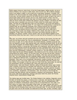 Ruth's season home-run total of sixty. In the list of major-league batting records, not one is
held by Williams. He is second in walks drawn, third in home runs, fifth in lifetime averages,
sixth in runs batted in, eighth in runs scored and in total bases, fourteenth in doubles, and
thirtieth in hits. But if we allow him merely average seasons for the four-plus seasons he lost
to two wars, and add another season for the months he lost to injuries, we get a man who in
all the power totals would be second, and not a very distant second, to Ruth. And if we
further allow that these years would have been not merely average but prime years, if we
allow for all the months when Williams was playing in sub-par condition, if we permit his early
and later years in baseball to be some sort of index of what the middle years could have
been, if we give him a right-field fence that is not, like Fenway's, one of the most distant in
the league, and if—the least excusable "if"—we imagine him condescending to outsmart the
Williams Shift, we can defensibly assemble, like a colossus induced from the sizable
fragments that do remain, a statistical figure not incommensurate with his grandiose
ambition. From the statistics that are on the books, a good case can be made that in
the combination of power and average Williams is first; nobody else ranks so high in both
categories. Finally, there is the witness of the eyes; men whose memories go back to
Shoeless Joe Jackson—another unlucky natural—rank him and Williams together as the
best-looking hitters they have seen. It was for our last look that ten thousand of us had come.
Two girls, one of them with pert buckteeth and eyes as black as vest buttons, the other with
white skin and flesh-colored hair, like an underdeveloped photograph of a redhead, came
and sat on my right. On my other side was one of those frowning, chestless young-old men
who can frequently be seen, often wearing sailor hats, attending ball games alone. He did not
once open his program but instead tapped it, rolled up, on his knee as he gave the game his
disconsolate attention. A young lady, with freckles and a depressed, dainty nose that by an
optical illusion seemed to thrust her lips forward for a kiss, sauntered down into the box seats
and with striking aplomb took a seat right behind the roof of the Oriole dugout. She wore a
blue coat with a Northeastern University emblem sewed to it. The girls beside me took it into
their heads that this was Williams' daughter. She looked too old to me, and why would she be
sitting behind the visitors' dugout? On the other hand, from the way she sat there, staring at
the sky and French-inhaling, she clearly was somebody. Other fans came and eclipsed her
from view. The crowd looked less like a weekday ballpark crowd than like the folks you might
find in Yellowstone National Park, or emerging from automobiles at the top of scenic Mount
Mansfield. There were a lot of competitively well-dressed couples of tourist age, and not a
few babes in arms. A row of five seats in front of me was abruptly filled with a woman and
four children, the youngest of them two years old, if that. Some day, presumably, he could tell
his grandchildren that he saw Williams play. Along with these tots and second-
honeymooners, there were Harvard freshmen, giving off that peculiar nervous glow created
when a quantity of insouciance is saturated with insecurity; thick-necked Army officers with
brass on their shoulders and lead in their voices; pepperings of priests; perfumed bouquets
of Roxbury Fabian fans; shiny salesmen from Albany and Fall River; and those gray, hoarse
men—taxidrivers, slaughterers, and bartenders—who will continue to click through the
turnstiles long after everyone else has deserted to television and tramporamas. Behind me,
two young male voices blossomed, cracking a joke about God's five proofs that Thomas
Aquinas exists—typical Boston College levity.
The batting cage was trundled away. The Orioles fluttered to the sidelines. Diagonally across
the field, by the Red Sox dugout, a cluster of men in overcoats were festering like maggots. I
could see a splinter of white uniform, and Williams' head, held at a self-deprecating and
evasive tilt. Williams' conversational stance is that of a six-foot-three-inch man under a six-
foot ceiling. He moved away to the patter of flash bulbs, and began playing catch with a
young Negro outfielder named Willie Tasby. His arm, never very powerful, had grown lax with
the years, and his throwing motion was a kind of muscular drawl. To catch the ball, he flicked
his glove hand onto his left shoulder (he batted left but threw right, as every schoolboy ought
 