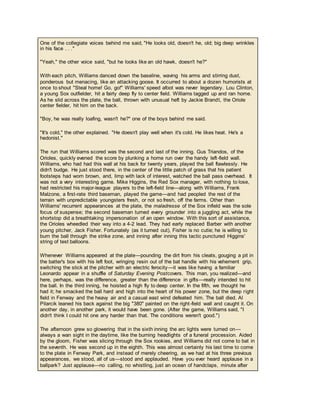 One of the collegiate voices behind me said, "He looks old, doesn't he, old; big deep wrinkles
in his face . . ."
"Yeah," the other voice said, "but he looks like an old hawk, doesn't he?"
With each pitch, Williams danced down the baseline, waving his arms and stirring dust,
ponderous but menacing, like an attacking goose. It occurred to about a dozen humorists at
once to shout "Steal home! Go, go!" Williams' speed afoot was never legendary. Lou Clinton,
a young Sox outfielder, hit a fairly deep fly to center field. Williams tagged up and ran home.
As he slid across the plate, the ball, thrown with unusual heft by Jackie Brandt, the Oriole
center fielder, hit him on the back.
"Boy, he was really loafing, wasn't he?" one of the boys behind me said.
"It's cold," the other explained. "He doesn't play well when it's cold. He likes heat. He's a
hedonist."
The run that Williams scored was the second and last of the inning. Gus Triandos, of the
Orioles, quickly evened the score by plunking a home run over the handy left-field wall.
Williams, who had had this wall at his back for twenty years, played the ball flawlessly. He
didn't budge. He just stood there, in the center of the little patch of grass that his patient
footsteps had worn brown, and, limp with lack of interest, watched the ball pass overhead. It
was not a very interesting game. Mike Higgins, the Red Sox manager, with nothing to lose,
had restricted his major-league players to the left-field line—along with Williams, Frank
Malzone, a first-rate third baseman, played the game—and had peopled the rest of the
terrain with unpredictable youngsters fresh, or not so fresh, off the farms. Other than
Williams' recurrent appearances at the plate, the maladresse of the Sox infield was the sole
focus of suspense; the second baseman turned every grounder into a juggling act, while the
shortstop did a breathtaking impersonation of an open window. With this sort of assistance,
the Orioles wheedled their way into a 4-2 lead. They had early replaced Barber with another
young pitcher, Jack Fisher. Fortunately (as it turned out), Fisher is no cutie; he is willing to
burn the ball through the strike zone, and inning after inning this tactic punctured Higgins'
string of test balloons.
Whenever Williams appeared at the plate—pounding the dirt from his cleats, gouging a pit in
the batter's box with his left foot, wringing resin out of the bat handle with his vehement grip,
switching the stick at the pitcher with an electric ferocity—it was like having a familiar
Leonardo appear in a shuffle of Saturday Evening Postcovers. This man, you realized—and
here, perhaps, was the difference, greater than the difference in gifts—really intended to hit
the ball. In the third inning, he hoisted a high fly to deep center. In the fifth, we thought he
had it; he smacked the ball hard and high into the heart of his power zone, but the deep right
field in Fenway and the heavy air and a casual east wind defeated him. The ball died. Al
Pilarcik leaned his back against the big "380" painted on the right-field wall and caught it. On
another day, in another park, it would have been gone. (After the game, Williams said, "I
didn't think I could hit one any harder than that. The conditions weren't good.")
The afternoon grew so glowering that in the sixth inning the arc lights were turned on—
always a wan sight in the daytime, like the burning headlights of a funeral procession. Aided
by the gloom, Fisher was slicing through the Sox rookies, and Williams did not come to bat in
the seventh. He was second up in the eighth. This was almost certainly his last time to come
to the plate in Fenway Park, and instead of merely cheering, as we had at his three previous
appearances, we stood, all of us—stood and applauded. Have you ever heard applause in a
ballpark? Just applause—no calling, no whistling, just an ocean of handclaps, minute after
 