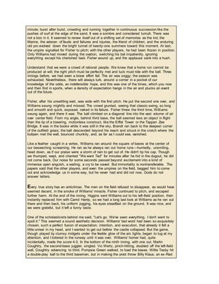 minute, burst after burst, crowding and running together in continuous succession like the
pushes of surf at the edge of the sand. It was a sombre and considered tumult. There was
not a boo in it. It seemed to renew itself out of a shifting set of memories as the kid, the
Marine, the veteran of feuds and failures and injuries, the friend of children, and the enduring
old pro evolved down the bright tunnel of twenty-one summers toward this moment. At last,
the umpire signalled for Fisher to pitch; with the other players, he had been frozen in position.
Only Williams had moved during the ovation, switching his bat impatiently, ignoring
everything except his cherished task. Fisher wound up, and the applause sank into a hush.
Understand that we were a crowd of rational people. We knew that a home run cannot be
produced at will; the right pitch must be perfectly met and luck must ride with the ball. Three
innings before, we had seen a brave effort fail. The air was soggy; the season was
exhausted. Nevertheless, there will always lurk, around a corner in a pocket of our
knowledge of the odds, an indefensible hope, and this was one of the times, which you now
and then find in sports, when a density of expectation hangs in the air and plucks an event
out of the future.
Fisher, after his unsettling wait, was wide with the first pitch. He put the second one over, and
Williams swung mightily and missed. The crowd grunted, seeing that classic swing, so long
and smooth and quick, exposed, naked in its failure. Fisher threw the third time, Williams
swung again, and there it was. The ball climbed on a diagonal line into the vast volume of air
over center field. From my angle, behind third base, the ball seemed less an object in flight
than the tip of a towering, motionless construct, like the Eiffel Tower or the Tappan Zee
Bridge. It was in the books while it was still in the sky. Brandt ran back to the deepest corner
of the outfield grass; the ball descended beyond his reach and struck in the crotch where the
bullpen met the wall, bounced chunkily, and, as far as I could see, vanished.
Like a feather caught in a vortex, Williams ran around the square of bases at the center of
our beseeching screaming. He ran as he always ran out home runs—hurriedly, unsmiling,
head down, as if our praise were a storm of rain to get out of. He didn't tip his cap. Though
we thumped, wept, and chanted "We want Ted" for minutes after he hid in the dugout, he did
not come back. Our noise for some seconds passed beyond excitement into a kind of
immense open anguish, a wailing, a cry to be saved. But immortality is nontransferable. The
papers said that the other players, and even the umpires on the field, begged him to come
out and acknowledge us in some way, but he never had and did not now. Gods do not
answer letters.
Every true story has an anticlimax. The men on the field refused to disappear, as would have
seemed decent, in the smoke of Williams' miracle. Fisher continued to pitch, and escaped
further harm. At the end of the inning, Higgins sent Williams out to his left-field position, then
instantly replaced him with Carrol Hardy, so we had a long last look at Williams as he ran out
there and then back, his uniform jogging, his eyes steadfast on the ground. It was nice, and
we were grateful, but it left a funny taste.
One of the scholasticists behind me said, "Let's go. We've seen everything. I don't want to
spoil it." This seemed a sound aesthetic decision. Williams' last word had been so exquisitely
chosen, such a perfect fusion of expectation, intention, and execution, that already it felt a
little unreal in my head, and I wanted to get out before the castle collapsed. But the game,
though played by clumsy midgets under the feeble glow of the arc lights, began to tug at my
attention, and I loitered in the runway until it was over. Williams' homer had, quite
incidentally, made the score 4-3. In the bottom of the ninth inning, with one out, Marlin
Coughtry, the second-base juggler, singled. Vic Wertz, pinch-hitting, doubled off the left-field
wall, Coughtry advancing to third. Pumpsie Green walked, to load the bases. Willie Tasby hit
a double-play ball to the third baseman, but in making the pivot throw Billy Klaus, an ex-Red
 