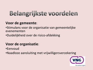 Voor de gemeente : Stimulans voor de organisatie van gemeentelijke evenementen Duidelijkheid over de risico-afdekking Voor de organisatie : Eenvoud Naadloze aansluiting met vrijwilligersverzekering 