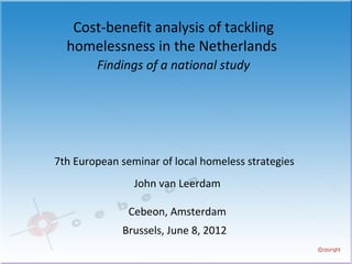Cost-benefit analysis of tackling
  homelessness in the Netherlands
        Findings of a national study




7th European seminar of local homeless strategies
                John van Leerdam

               Cebeon, Amsterdam
             Brussels, June 8, 2012
 