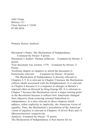 John Varga
History 111
Class Section # 12345
07-08-2016
Primary Source Analysis
Document’s Name: The Declaration of Independence
Comment by Owner: 5 points
Document’s Author: Thomas Jefferson Comment by Owner: 5
points
Year document was written: 1776 Comment by Owner: 5
Points
Textbook chapter or chapters to which the document is
historically relevant: Comment by Owner: 10 points
The Declaration of Independence is directly relevant to
Chapters 5-7. It is relevant to Chapter 5 because the Declaration
reflects ideals associated with the Enlightenment. It is relevant
to Chapter 6 because it is a response to changes in Britain’s
imperial ethos as directed by King George III. It is relevant to
Chapter 7 because the Declaration serves a major turning point
in the Revolution because it reflects how Americans changed
their objective from restoring colonial federalism to
independence. It is also relevant to those chapters which
address, either explicitly or implicitly, the American vision of
equality. Thus, the Declaration’s articulation of the American
vision of equality is relevant to Chapters 14 (Civil War) and 15
(Reconstruction), respectively.
Analysis: Comment by Owner: 75 points
The Declaration of Independence is best known for its
 